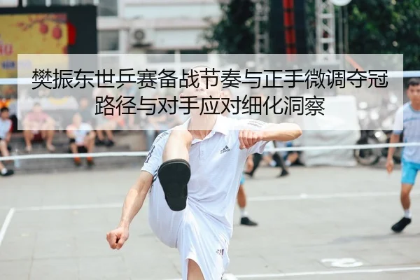 樊振东世乒赛备战节奏与正手微调夺冠路径与对手应对细化洞察
